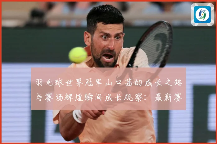 羽毛球世界冠军山口茜的成长之路与赛场辉煌瞬间成长观察：最新赛事动态与深度分析