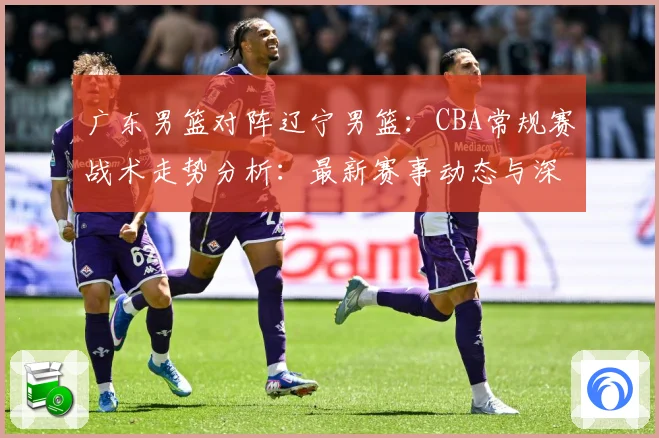 广东男篮对阵辽宁男篮：CBA常规赛战术走势分析：最新赛事动态与深度分析