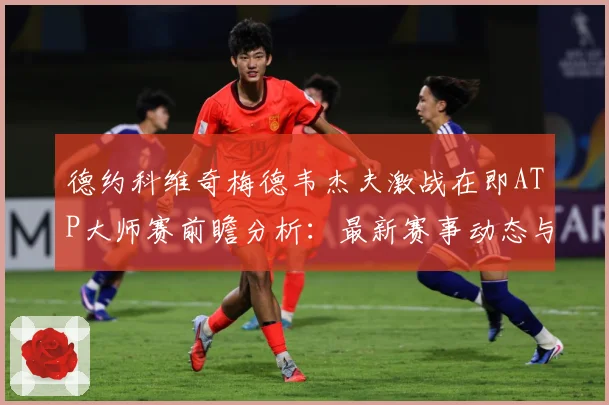 德约科维奇梅德韦杰夫激战在即ATP大师赛前瞻分析：最新赛事动态与深度分析