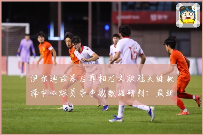 伊尔迪兹幕后真相尤文欧冠关键抉择中心球员争夺战数据研判：最新赛事动态与深度分析