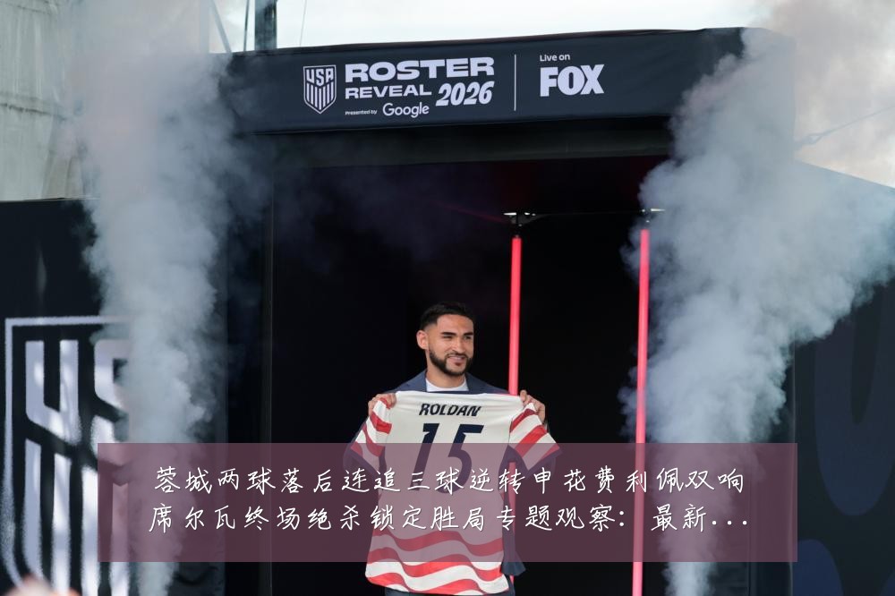 蓉城两球落后连追三球逆转申花费利佩双响席尔瓦终场绝杀锁定胜局专题观察:最新赛事动态与深度分析